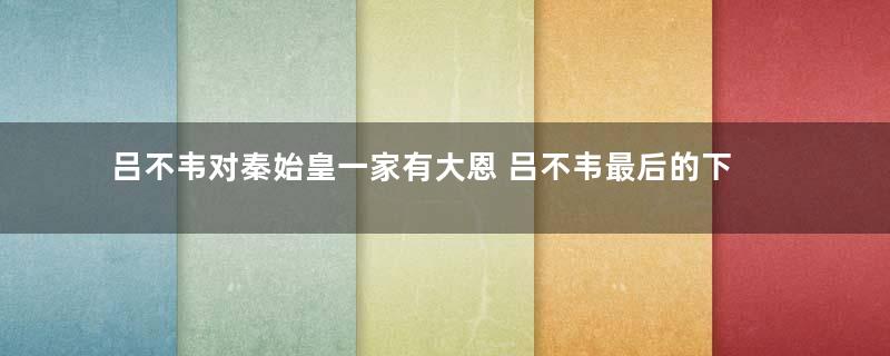 吕不韦对秦始皇一家有大恩 吕不韦最后的下场为何如此之惨
